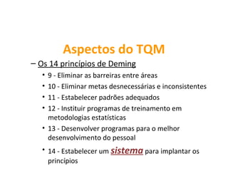 Aspectos do TQM
– Os 14 princípios de Deming
   • 9 - Eliminar as barreiras entre áreas
   • 10 - Eliminar metas desnecessárias e inconsistentes
   • 11 - Estabelecer padrões adequados
   • 12 - Instituir programas de treinamento em
     metodologias estatísticas
   • 13 - Desenvolver programas para o melhor
     desenvolvimento do pessoal
   • 14 - Estabelecer um sistema para implantar os
     princípios
 