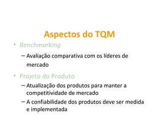 Aspectos do TQM
• Benchmarking
  – Avaliação comparativa com os líderes de
    mercado
• Projeto do Produto
  – Atualização dos produtos para manter a
    competitividade de mercado
  – A confiabilidade dos produtos deve ser medida
    e implementada
 