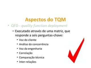 Aspectos do TQM
• QFD - quality function deployment
  – Executado através de uma matriz, que
    responde a seis perguntas-chave:
     •   Voz do cliente
     •   Análise da concorrência
     •   Voz da engenharia
     •   Correlação
     •   Comparação técnica
     •   Inter-relações
 