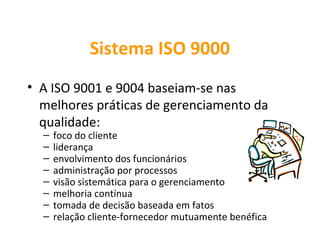 Sistema ISO 9000
• A ISO 9001 e 9004 baseiam-se nas
  melhores práticas de gerenciamento da
  qualidade:
  –   foco do cliente
  –   liderança
  –   envolvimento dos funcionários
  –   administração por processos
  –   visão sistemática para o gerenciamento
  –   melhoria contínua
  –   tomada de decisão baseada em fatos
  –   relação cliente-fornecedor mutuamente benéfica
 