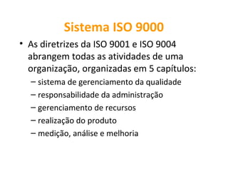 Sistema ISO 9000
• As diretrizes da ISO 9001 e ISO 9004
  abrangem todas as atividades de uma
  organização, organizadas em 5 capítulos:
  – sistema de gerenciamento da qualidade
  – responsabilidade da administração
  – gerenciamento de recursos
  – realização do produto
  – medição, análise e melhoria
 