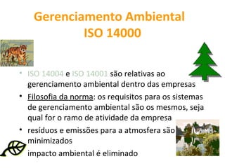 Gerenciamento Ambiental
            ISO 14000

• ISO 14004 e ISO 14001 são relativas ao
  gerenciamento ambiental dentro das empresas
• Filosofia da norma: os requisitos para os sistemas
  de gerenciamento ambiental são os mesmos, seja
  qual for o ramo de atividade da empresa
• resíduos e emissões para a atmosfera são
  minimizados
• impacto ambiental é eliminado
 