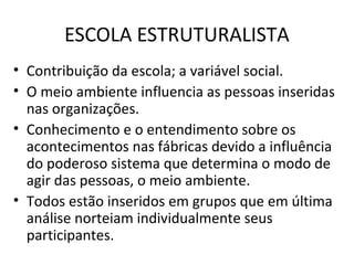 ESCOLA ESTRUTURALISTA
• Contribuição da escola; a variável social.
• O meio ambiente influencia as pessoas inseridas
  nas organizações.
• Conhecimento e o entendimento sobre os
  acontecimentos nas fábricas devido a influência
  do poderoso sistema que determina o modo de
  agir das pessoas, o meio ambiente.
• Todos estão inseridos em grupos que em última
  análise norteiam individualmente seus
  participantes.
 