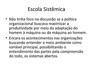 Escola Sistêmica
• Não tinha foco na discussão se a política
  organizacional buscava maximizar a
  produtividade por meio da adaptação do
  homem à máquina ou da máquina ao homem.
• Encara os acontecimentos nas organizações
  buscando entender o meio ambiente como
  variável principal, possibilitando o
  entendimento das partes pela compreensão
  do todo, os sistemas abertos.
 