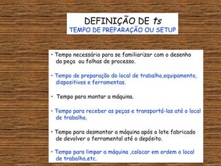 DEFINIÇÃO DE ts
       TEMPO DE PREPARAÇÃO OU SETUP


• Tempo necessário para se familiarizar com o desenho
  da peça ou folhas de processo.

• Tempo de preparação do local de trabalho,equipamento,
  dispositivos e ferramentas.

• Tempo para montar a máquina.

• Tempo para receber as peças e transportá-las até o local
  de trabalho.

• Tempo para desmontar a máquina após o lote fabricado
  de devolver o ferramental até o depósito.

• Tempo para limpar a máquina ,colocar em ordem o local
  de trabalho,etc.
 