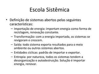 Escola Sistêmica
• Definição de sistemas abertos pelas seguintes
  características:
   – Importação de energia: importam energia como forma de
     reciclagem, renovação constante.
   – Transformação: com a energia importada, os sistemas se
     revigoram e crescem.
   – Saída: todo sistema exporta resultados para o meio
     ambiente ou outros sistemas abertos.
   – Entidades cíclicas: padrão de importar e exportar.
   – Entropia: por natureza, todos os sistemas tendem a
     desorganização e autodestruição. Solução é importar
     energia, renovar.
 
