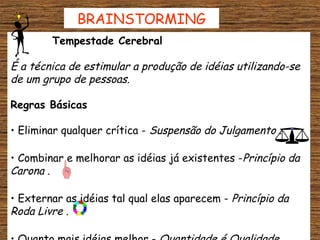 BRAINSTORMING
        Tempestade Cerebral

É a técnica de estimular a produção de idéias utilizando-se
de um grupo de pessoas.

Regras Básicas

• Eliminar qualquer crítica - Suspensão do Julgamento .

• Combinar e melhorar as idéias já existentes -Princípio da
Carona .

• Externar as idéias tal qual elas aparecem - Princípio da
Roda Livre .
 