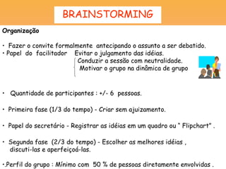 BRAINSTORMING
Organização

• Fazer o convite formalmente antecipando o assunto a ser debatido.
• Papel do facilitador Evitar o julgamento das idéias.
                         Conduzir a sessão com neutralidade.
                         Motivar o grupo na dinâmica de grupo



• Quantidade de participantes : +/- 6 pessoas.

• Primeira fase (1/3 do tempo) - Criar sem ajuizamento.

• Papel do secretário - Registrar as idéias em um quadro ou “ Flipchart” .

• Segunda fase (2/3 do tempo) - Escolher as melhores idéias ,
  discuti-las e aperfeiçoá-las.

•.Perfil do grupo : Mínimo com 50 % de pessoas diretamente envolvidas .
 