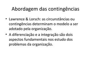 Abordagem das contingências
• Lawrence & Lorsch: as circunstâncias ou
  contingências determinam o modelo a ser
  adotado pela organização.
• A diferenciação e a integração são dois
  aspectos fundamentais nos estudo dos
  problemas da organização.
 