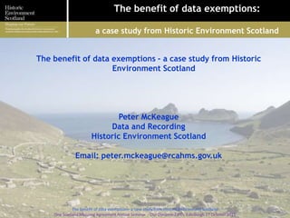 The benefit of data exemptions:
a case study from Historic Environment Scotland
1
The benefit of data exemptions - a case study from Historic
Environment Scotland
Peter McKeague
Data and Recording
Historic Environment Scotland
Email: peter.mckeague@rcahms.gov.uk
The benefit of data exemptions- a case study from Historic Environment Scotland
One Scotland Mapping Agreement Annual Seminar - Our Dynamic Earth, Edinburgh 27 October 2015
 