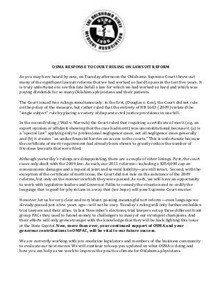 OSMA	RESPONSE	TO	COURT	RULING	ON	LAWSUIT	REFORM	
	
As	you	may	have	heard	by	now,	on	Tuesday	afternoon	the	Oklahoma	Supreme	Court	threw	out	
many	of	the	significant	lawsuit	reforms	that	we	had	worked	so	hard	to	pass	in	the	last	five	years.	It	
is	truly	unfortunate	to	see	this	fate	befall	a	law	for	which	we	had	worked	so	hard	and	which	was	
paying	dividends	for	so	many	Oklahoma	physicians	and	their	patients.	
	
The	Court	issued	two	rulings	simultaneously:	in	the	first,	(Douglas	v.	Cox),	the	Court	did	not	rule	
on	the	policy	of	the	measure,	but	rather	ruled	that	the	entirety	of	HB	1603	(2009)	violated	the	
"single	subject"	rule	by	placing	a	variety	of	disparate	civil	justice	provisions	in	one	bill.		
	
In	the	second	ruling,	(Wall	v.	Marouk)	the	Court	ruled	that	requiring	a	certificate	of	merit	(e.g.	an	
expert	opinion	or	affidavit	showing	that	the	case	had	merit)	was	unconstitutional	because	it	(a)	is	
a	"special	law"	applying	only	to	professional	negligence	cases,	not	all	negligence	cases	generally	
and	(b)	it	creates	"an	undue	financial	barrier	on	access	to	the	courts."	This	is	unfortunate	because	
the	certificate	of	merit	requirement	had	already	been	shown	to	greatly	reduce	the	number	of	
frivolous	lawsuits	that	were	filed.		
	
Although	yesterday’s	rulings	are	disappointing,	there	are	a	couple	of	silver	linings.	First,	the	court	
cases	only	dealt	with	the	2009	law.	As	such,	our	2011	reforms—including	a	$350,000	cap	on	
noneconomic	damages	and	a	repeal	of	joint	and	several	liability—are	still	intact.		Second,	with	the	
exception	of	the	certificate	of	merit	issue,	the	Court	did	not	rule	on	the	substance	of	the	2009	
reforms,	but	only	on	the	manner	in	which	they	were	passed.	As	such,	we	will	have	an	opportunity	
to	work	with	legislative	leaders	and	Governor	Fallin	to	remedy	the	situation	and	re‐codify	the	
language	that	is	good	for	physicians	in	a	way	that	(we	hope)	will	pass	Supreme	Court	muster.	
	
However,	let	us	be	very	clear	and	very	blunt:	passing	meaningful	tort	reform—even	language	we	
already	passed	just	a	few	years	ago—will	not	be	easy.	Tuesday’s	ruling	will	only	further	embolden	
trial	lawyers	and	their	allies.	In	last	November’s	elections,	trial	lawyers	set	up	three	different	front	
group	PACs	they	used	to	funnel	money	to	challengers	to	many	of	our	strongest	champions.	And	
their	efforts	will	only	grow	stronger	with	the	knowledge	that	they	will	be	back	fighting	this	issue	
at	the	State	Capitol.	Now,	more	than	ever,	your	continued	support	of	OSMA	and	your	
generous	contributions	to	OMPAC,	will	be	vital	to	our	future	success.		
	
We	are	currently	working	with	pro‐medicine	legislators	and	members	of	the	business	community	
to	evaluate	our	next	moves.	We	will	continue	to	keep	you	updated	on	what	OSMA	is	doing	and	
how	you	can	help	as	we	work	to	improve	the	practice	climate	for	Oklahoma	physicians.	
 