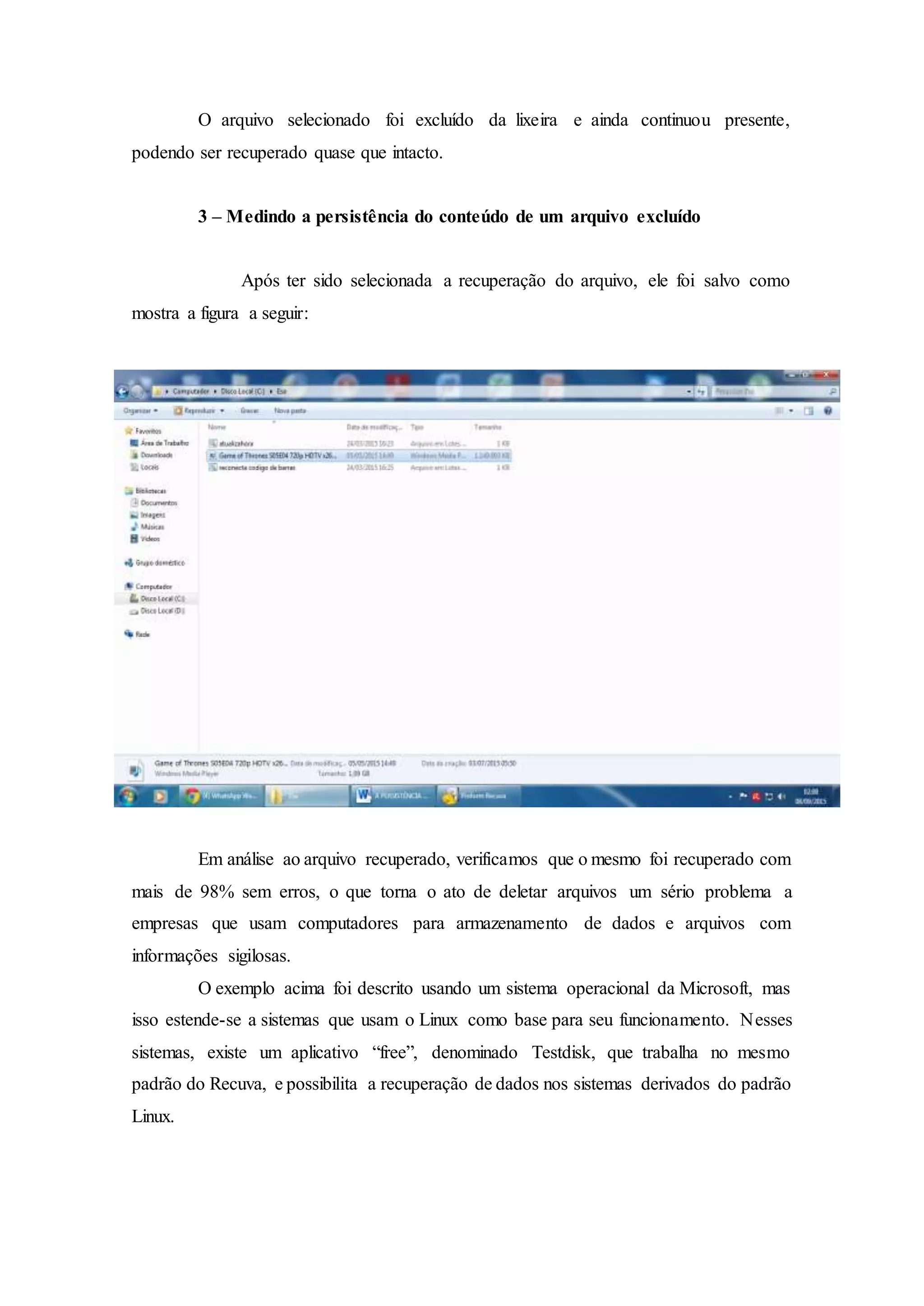 O arquivo selecionado foi excluído da lixeira e ainda continuou presente,
podendo ser recuperado quase que intacto.
3 – Medindo a persistência do conteúdo de um arquivo excluído
Após ter sido selecionada a recuperação do arquivo, ele foi salvo como
mostra a figura a seguir:
Em análise ao arquivo recuperado, verificamos que o mesmo foi recuperado com
mais de 98% sem erros, o que torna o ato de deletar arquivos um sério problema a
empresas que usam computadores para armazenamento de dados e arquivos com
informações sigilosas.
O exemplo acima foi descrito usando um sistema operacional da Microsoft, mas
isso estende-se a sistemas que usam o Linux como base para seu funcionamento. Nesses
sistemas, existe um aplicativo “free”, denominado Testdisk, que trabalha no mesmo
padrão do Recuva, e possibilita a recuperação de dados nos sistemas derivados do padrão
Linux.
 