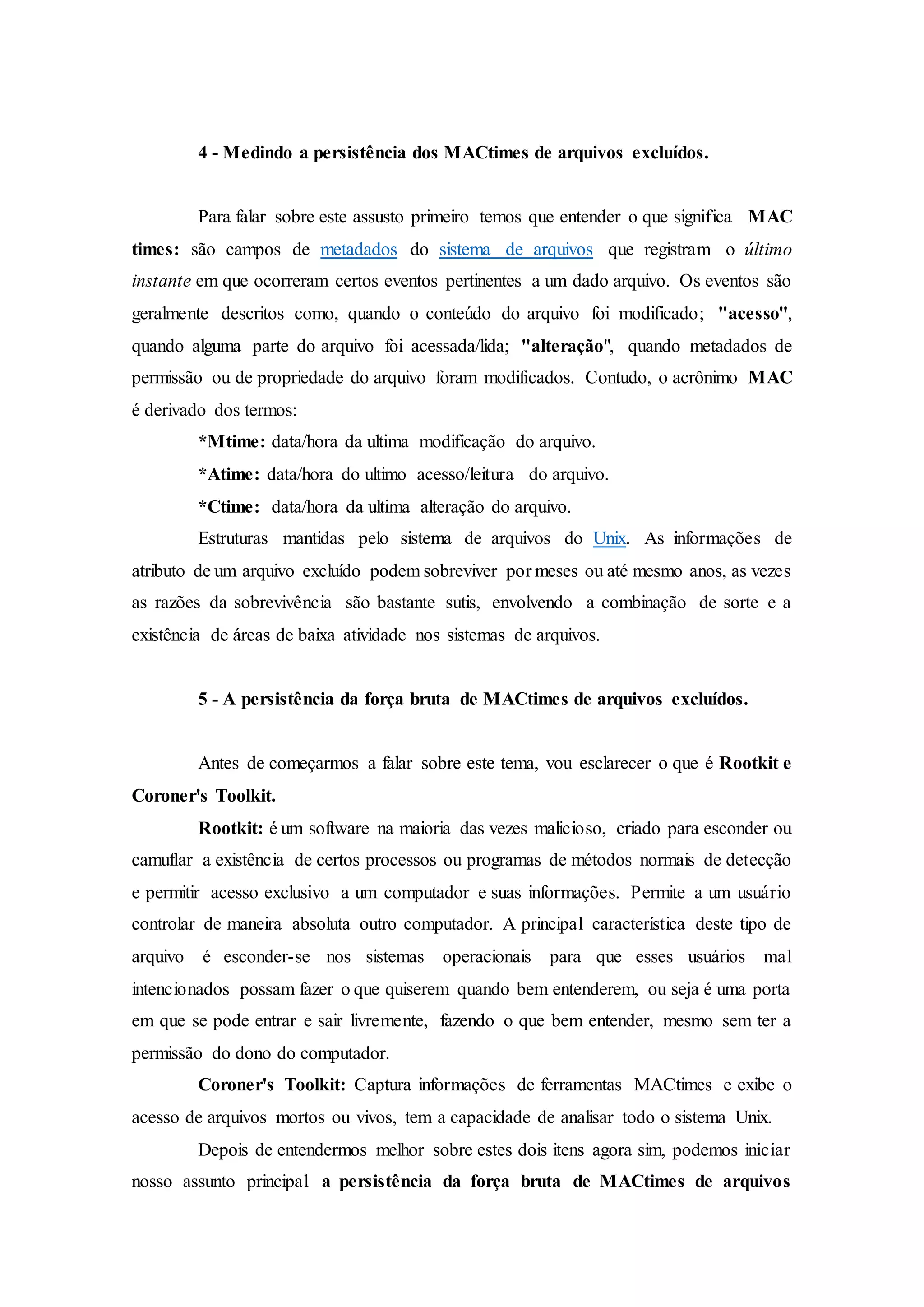 4 - Medindo a persistência dos MACtimes de arquivos excluídos.
Para falar sobre este assusto primeiro temos que entender o que significa MAC
times: são campos de metadados do sistema de arquivos que registram o último
instante em que ocorreram certos eventos pertinentes a um dado arquivo. Os eventos são
geralmente descritos como, quando o conteúdo do arquivo foi modificado; "acesso",
quando alguma parte do arquivo foi acessada/lida; "alteração", quando metadados de
permissão ou de propriedade do arquivo foram modificados. Contudo, o acrônimo MAC
é derivado dos termos:
*Mtime: data/hora da ultima modificação do arquivo.
*Atime: data/hora do ultimo acesso/leitura do arquivo.
*Ctime: data/hora da ultima alteração do arquivo.
Estruturas mantidas pelo sistema de arquivos do Unix. As informações de
atributo de um arquivo excluído podem sobreviver por meses ou até mesmo anos, as vezes
as razões da sobrevivência são bastante sutis, envolvendo a combinação de sorte e a
existência de áreas de baixa atividade nos sistemas de arquivos.
5 - A persistência da força bruta de MACtimes de arquivos excluídos.
Antes de começarmos a falar sobre este tema, vou esclarecer o que é Rootkit e
Coroner's Toolkit.
Rootkit: é um software na maioria das vezes malicioso, criado para esconder ou
camuflar a existência de certos processos ou programas de métodos normais de detecção
e permitir acesso exclusivo a um computador e suas informações. Permite a um usuário
controlar de maneira absoluta outro computador. A principal característica deste tipo de
arquivo é esconder-se nos sistemas operacionais para que esses usuários mal
intencionados possam fazer o que quiserem quando bem entenderem, ou seja é uma porta
em que se pode entrar e sair livremente, fazendo o que bem entender, mesmo sem ter a
permissão do dono do computador.
Coroner's Toolkit: Captura informações de ferramentas MACtimes e exibe o
acesso de arquivos mortos ou vivos, tem a capacidade de analisar todo o sistema Unix.
Depois de entendermos melhor sobre estes dois itens agora sim, podemos iniciar
nosso assunto principal a persistência da força bruta de MACtimes de arquivos
 