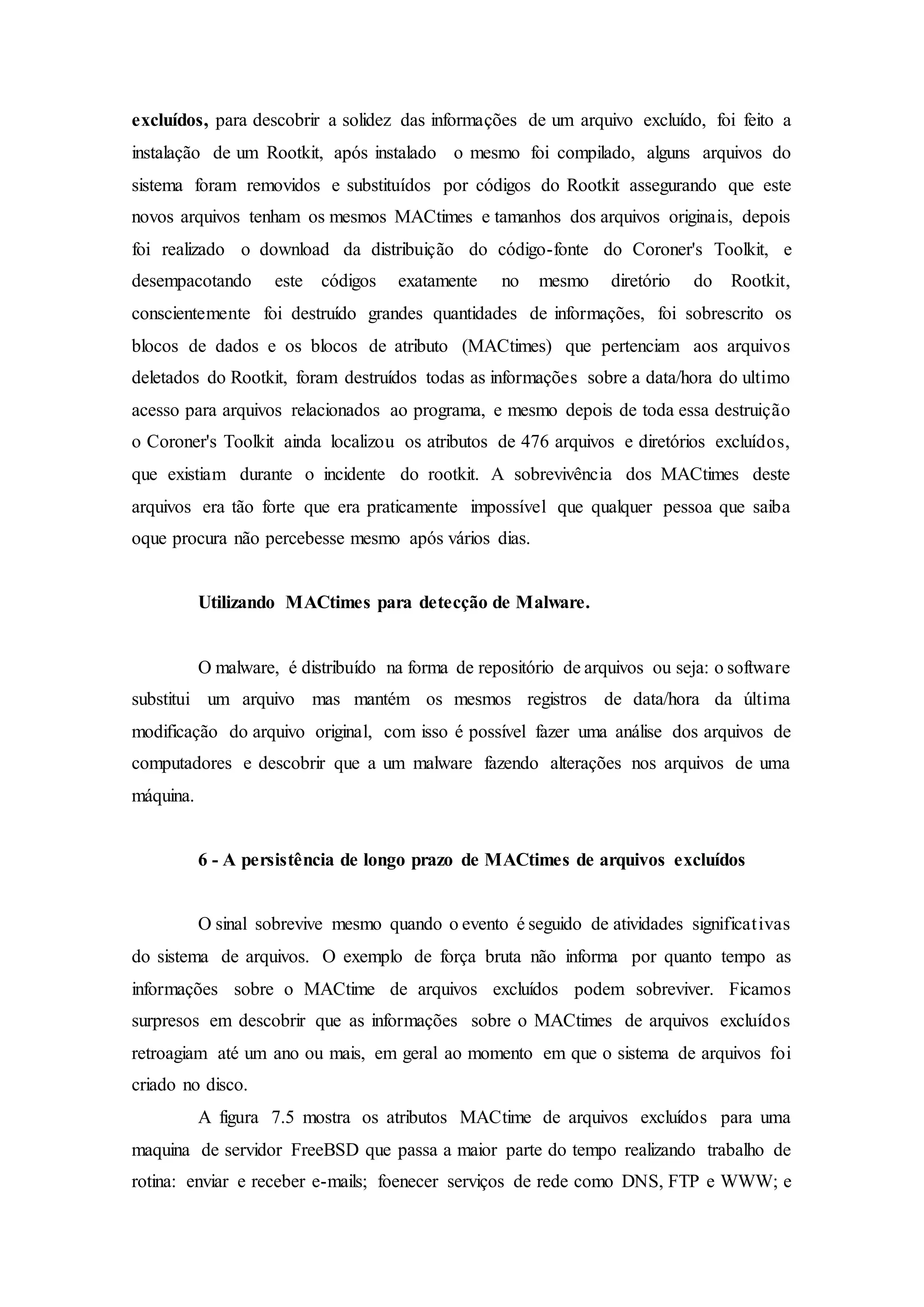 excluídos, para descobrir a solidez das informações de um arquivo excluído, foi feito a
instalação de um Rootkit, após instalado o mesmo foi compilado, alguns arquivos do
sistema foram removidos e substituídos por códigos do Rootkit assegurando que este
novos arquivos tenham os mesmos MACtimes e tamanhos dos arquivos originais, depois
foi realizado o download da distribuição do código-fonte do Coroner's Toolkit, e
desempacotando este códigos exatamente no mesmo diretório do Rootkit,
conscientemente foi destruído grandes quantidades de informações, foi sobrescrito os
blocos de dados e os blocos de atributo (MACtimes) que pertenciam aos arquivos
deletados do Rootkit, foram destruídos todas as informações sobre a data/hora do ultimo
acesso para arquivos relacionados ao programa, e mesmo depois de toda essa destruição
o Coroner's Toolkit ainda localizou os atributos de 476 arquivos e diretórios excluídos,
que existiam durante o incidente do rootkit. A sobrevivência dos MACtimes deste
arquivos era tão forte que era praticamente impossível que qualquer pessoa que saiba
oque procura não percebesse mesmo após vários dias.
Utilizando MACtimes para detecção de Malware.
O malware, é distribuído na forma de repositório de arquivos ou seja: o software
substitui um arquivo mas mantém os mesmos registros de data/hora da última
modificação do arquivo original, com isso é possível fazer uma análise dos arquivos de
computadores e descobrir que a um malware fazendo alterações nos arquivos de uma
máquina.
6 - A persistência de longo prazo de MACtimes de arquivos excluídos
O sinal sobrevive mesmo quando o evento é seguido de atividades significativas
do sistema de arquivos. O exemplo de força bruta não informa por quanto tempo as
informações sobre o MACtime de arquivos excluídos podem sobreviver. Ficamos
surpresos em descobrir que as informações sobre o MACtimes de arquivos excluídos
retroagiam até um ano ou mais, em geral ao momento em que o sistema de arquivos foi
criado no disco.
A figura 7.5 mostra os atributos MACtime de arquivos excluídos para uma
maquina de servidor FreeBSD que passa a maior parte do tempo realizando trabalho de
rotina: enviar e receber e-mails; foenecer serviços de rede como DNS, FTP e WWW; e
 