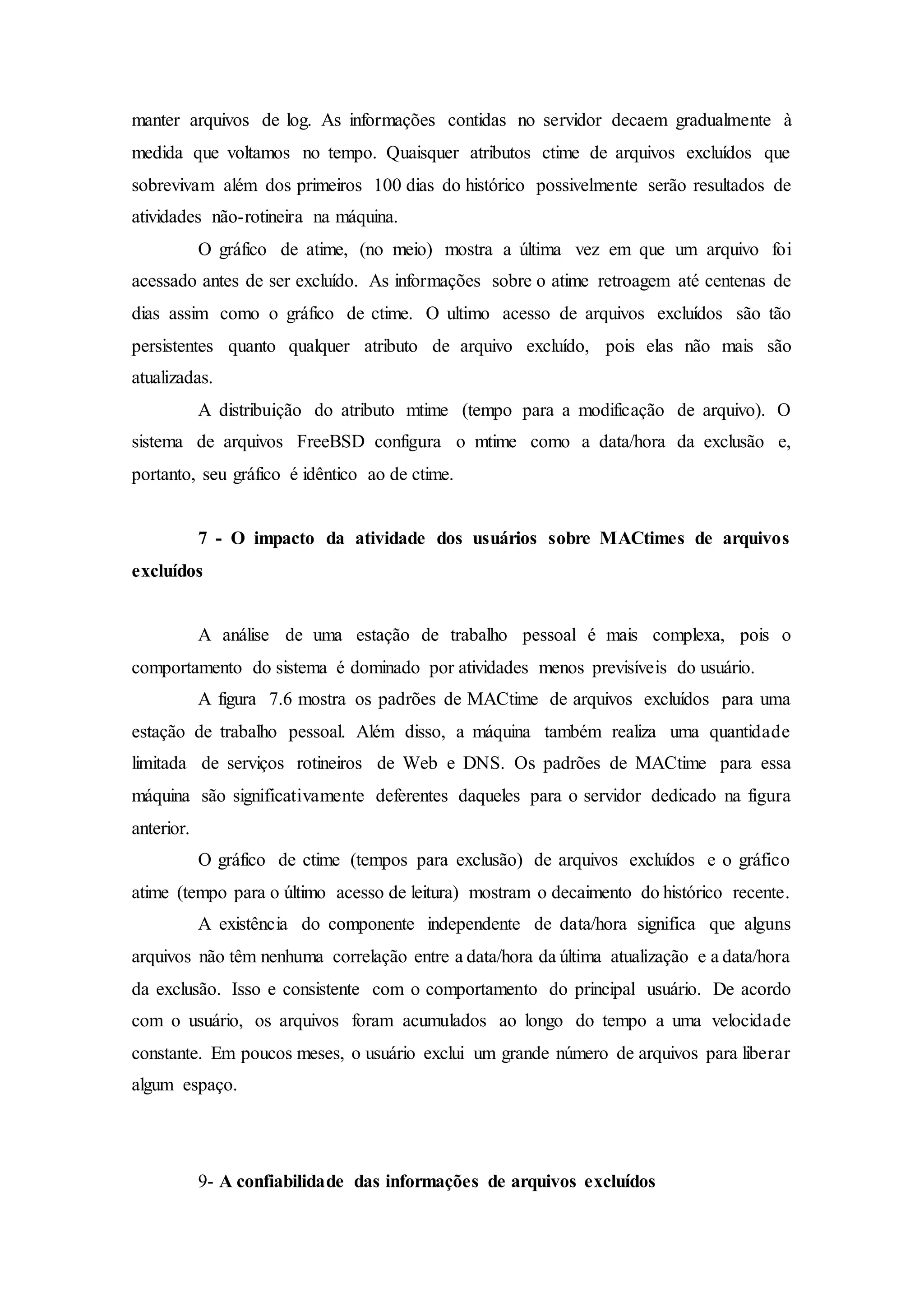 manter arquivos de log. As informações contidas no servidor decaem gradualmente à
medida que voltamos no tempo. Quaisquer atributos ctime de arquivos excluídos que
sobrevivam além dos primeiros 100 dias do histórico possivelmente serão resultados de
atividades não-rotineira na máquina.
O gráfico de atime, (no meio) mostra a última vez em que um arquivo foi
acessado antes de ser excluído. As informações sobre o atime retroagem até centenas de
dias assim como o gráfico de ctime. O ultimo acesso de arquivos excluídos são tão
persistentes quanto qualquer atributo de arquivo excluído, pois elas não mais são
atualizadas.
A distribuição do atributo mtime (tempo para a modificação de arquivo). O
sistema de arquivos FreeBSD configura o mtime como a data/hora da exclusão e,
portanto, seu gráfico é idêntico ao de ctime.
7 - O impacto da atividade dos usuários sobre MACtimes de arquivos
excluídos
A análise de uma estação de trabalho pessoal é mais complexa, pois o
comportamento do sistema é dominado por atividades menos previsíveis do usuário.
A figura 7.6 mostra os padrões de MACtime de arquivos excluídos para uma
estação de trabalho pessoal. Além disso, a máquina também realiza uma quantidade
limitada de serviços rotineiros de Web e DNS. Os padrões de MACtime para essa
máquina são significativamente deferentes daqueles para o servidor dedicado na figura
anterior.
O gráfico de ctime (tempos para exclusão) de arquivos excluídos e o gráfico
atime (tempo para o último acesso de leitura) mostram o decaimento do histórico recente.
A existência do componente independente de data/hora significa que alguns
arquivos não têm nenhuma correlação entre a data/hora da última atualização e a data/hora
da exclusão. Isso e consistente com o comportamento do principal usuário. De acordo
com o usuário, os arquivos foram acumulados ao longo do tempo a uma velocidade
constante. Em poucos meses, o usuário exclui um grande número de arquivos para liberar
algum espaço.
9- A confiabilidade das informações de arquivos excluídos
 