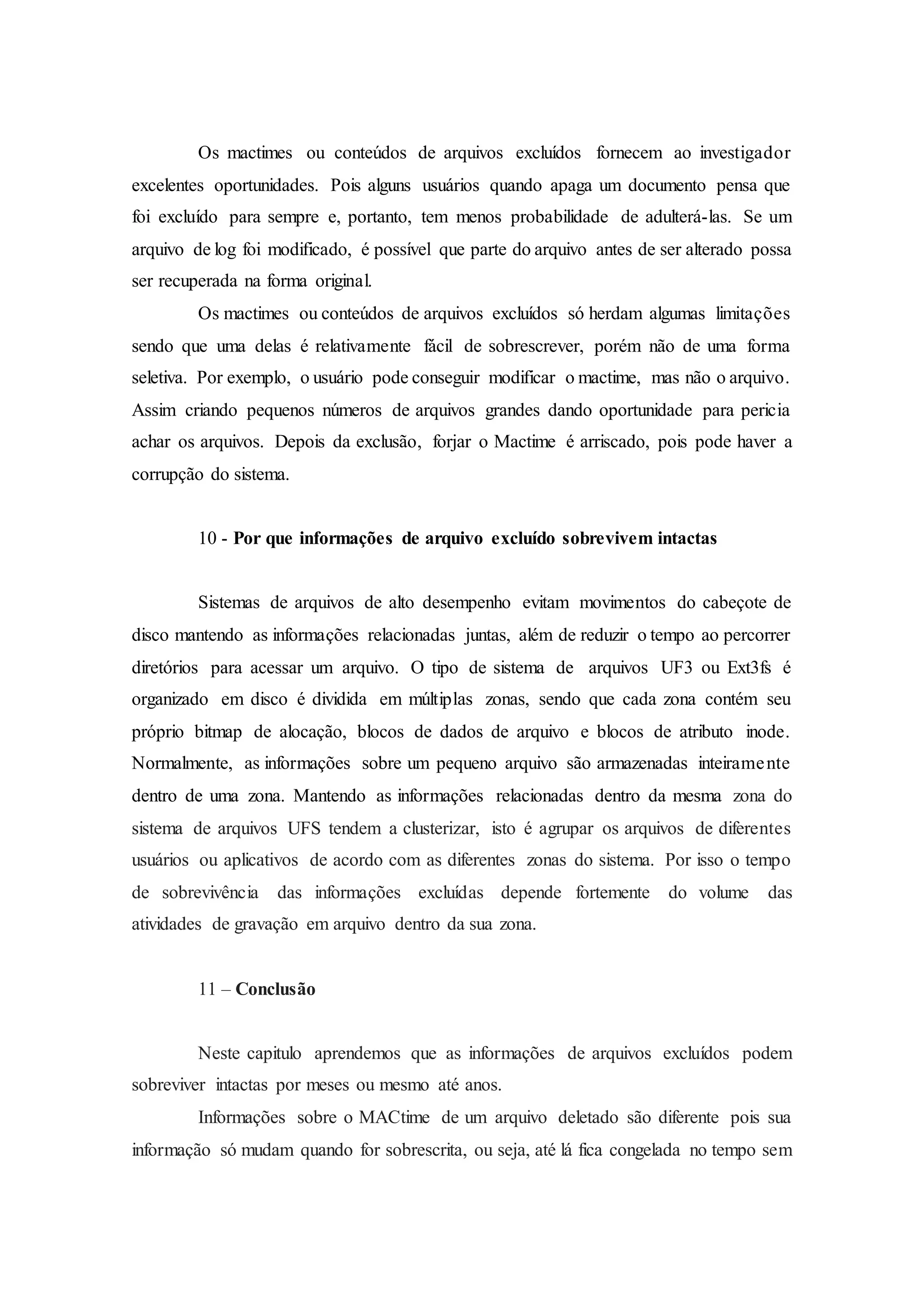 Os mactimes ou conteúdos de arquivos excluídos fornecem ao investigador
excelentes oportunidades. Pois alguns usuários quando apaga um documento pensa que
foi excluído para sempre e, portanto, tem menos probabilidade de adulterá-las. Se um
arquivo de log foi modificado, é possível que parte do arquivo antes de ser alterado possa
ser recuperada na forma original.
Os mactimes ou conteúdos de arquivos excluídos só herdam algumas limitações
sendo que uma delas é relativamente fácil de sobrescrever, porém não de uma forma
seletiva. Por exemplo, o usuário pode conseguir modificar o mactime, mas não o arquivo.
Assim criando pequenos números de arquivos grandes dando oportunidade para pericia
achar os arquivos. Depois da exclusão, forjar o Mactime é arriscado, pois pode haver a
corrupção do sistema.
10 - Por que informações de arquivo excluído sobrevivem intactas
Sistemas de arquivos de alto desempenho evitam movimentos do cabeçote de
disco mantendo as informações relacionadas juntas, além de reduzir o tempo ao percorrer
diretórios para acessar um arquivo. O tipo de sistema de arquivos UF3 ou Ext3fs é
organizado em disco é dividida em múltiplas zonas, sendo que cada zona contém seu
próprio bitmap de alocação, blocos de dados de arquivo e blocos de atributo inode.
Normalmente, as informações sobre um pequeno arquivo são armazenadas inteiramente
dentro de uma zona. Mantendo as informações relacionadas dentro da mesma zona do
sistema de arquivos UFS tendem a clusterizar, isto é agrupar os arquivos de diferentes
usuários ou aplicativos de acordo com as diferentes zonas do sistema. Por isso o tempo
de sobrevivência das informações excluídas depende fortemente do volume das
atividades de gravação em arquivo dentro da sua zona.
11 – Conclusão
Neste capitulo aprendemos que as informações de arquivos excluídos podem
sobreviver intactas por meses ou mesmo até anos.
Informações sobre o MACtime de um arquivo deletado são diferente pois sua
informação só mudam quando for sobrescrita, ou seja, até lá fica congelada no tempo sem
 