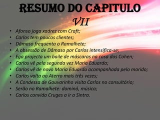 Resumo do Capitulo
             VII
•   Afonso joga xadrez com Craft;
•   Carlos tem poucos clientes;
•   Dâmaso frequenta o Ramalhete;
•   A obsessão de Dâmaso por Carlos intensifica-se;
•   Ega projecta um baile de máscaras na casa dos Cohen;
•   Carlos vê pela segunda vez Maria Eduarda;
•   Carlos vê de novo Maria Eduarda acompanhada pelo marido;
•   Carlos volta ao Aterro mais três vezes;
•   A Condessa de Gouvarinho visita Carlos no consultório;
•   Serão no Ramalhete: dominó, música;
•   Carlos convida Cruges a ir a Sintra.
 