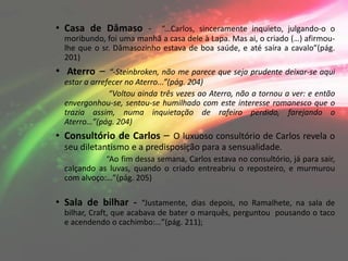 • Casa de Dâmaso - “...Carlos, sinceramente inquieto, julgando-o o
  moribundo, foi uma manhã a casa dele à Lapa. Mas ai, o criado (…) afirmou-
  lhe que o sr. Dâmasozinho estava de boa saúde, e até saíra a cavalo”(pág.
  201)
• Aterro –     “-Steinbroken, não me parece que seja prudente deixar-se aqui
  estar a arrefecer no Aterro...”(pág. 204)
               “Voltou ainda três vezes ao Aterro, não a tornou a ver: e então
  envergonhou-se, sentou-se humilhado com este interesse romanesco que o
  trazia assim, numa inquietação de rafeiro perdido, farejando o
  Aterro…”(pág. 204)
• Consultório de Carlos – O luxuoso consultório de Carlos revela o
  seu diletantismo e a predisposição para a sensualidade.
             “Ao fim dessa semana, Carlos estava no consultório, já para sair,
  calçando as luvas, quando o criado entreabriu o reposteiro, e murmurou
  com alvoço:…”(pág. 205)

• Sala de bilhar - “Justamente, dias depois, no Ramalhete, na sala de
  bilhar, Craft, que acabava de bater o marquês, perguntou pousando o taco
  e acendendo o cachimbo:…”(pág. 211);
 
