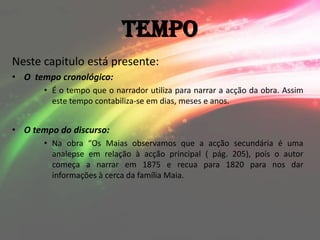 Tempo
Neste capitulo está presente:
• O tempo cronológico:
       • É o tempo que o narrador utiliza para narrar a acção da obra. Assim
         este tempo contabiliza-se em dias, meses e anos.


• O tempo do discurso:
       • Na obra “Os Maias observamos que a acção secundária é uma
         analepse em relação à acção principal ( pág. 205), pois o autor
         começa a narrar em 1875 e recua para 1820 para nos dar
         informações à cerca da família Maia.
 