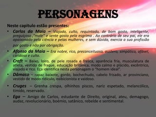 Personagens
Neste capitulo estão presentes:
• Carlos da Maia – Viajado, culto, requintado, de bom gosto, inteligente,
    preguiçoso ,“mole” e sente gosto pela esgrima . Ao contrário de seu pai, ele era
    apaixonado pela ciência e pelas mulheres, e sem dúvida, exercia a sua profissão
    por gosto e não por obrigação.
•   Afonso da Maia – Era nobre, rico, preconceituoso, austero, simpático, afável,
    caridoso e culto.
•   Craft – Baixo, loiro, de pele rosada e fresca, aparência fria, musculatura de
    atleta, vestido de fraque, educação britânica, modo calmo e plácido, excêntrico,
    viajado e rico. Eça identifica nesta personagem o “homem ideal”.
•   Dâmaso - rapaz baixote, gordo, bochechudo, cabelo frisado, ar provinciano,
    vestido de modo ridículo, exibicionista e vaidoso.
• Cruges – Grenha crespa, olhinhos piscos, nariz espetado, melancólico,
  tímido, reservado.
• Ega – Amigo de Carlos, estudante de Direito, original, ateu, demagogo,
  audaz, revolucionário, boémio, satânico, rebelde e sentimental.
 