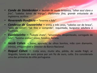 • Conde de Steinbroken – Vestido de modo britânico, “olhar azul claro e
  frio”, “cabelos loiros de espiga”. Diplomata fino, grande entusiasta de
  Inglaterra, acrítico.
• Reverendo Bonifácio – “enorme e fofo”
• Condessa de Gouvarinho – trinta e três anos, “cabelos cor de brasa”,
  “pele de cetim”, “pé fino e comprido”, requintada, burguesa adultera e
  frustrada.
• Euzebiozinho – “cabelo chato”, “amarelado, despenteado, carregado de
  luto”, “lunetas pretas”, viúvo, fúnebre, forreta.
• Jacob Cohen – baixo, apurado, de olhos bonitos, mão com diamante,
  irónico, irresponsável e Director do Banco Nacional.
• Raquel Cohen – trinta anos, muito alta, pálida, de saúde frágil, ar
  lânguido, luneta de ouro presa por um fio de ouro, culta. Era considerada
  uma das primeiras da elite portuguesa.
 
