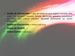 • Conde de Gouvarinho – alto, de luneta de ouro, bigode encerado, pêra
  curta, “um caloteiro”, maçador, forreta, aborrecido, grosseiro, provinciano,
  voz lenta, sem cultura histórica, deputado pertencente ao Centro
  Progressista.
• Condessa Gouvarinho – trinta e três anos
• Duque de Nolfolk
• Castro Gomes – cavaleiro
 