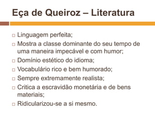 Eça de Queiroz – Literatura

   Linguagem perfeita;
   Mostra a classe dominante do seu tempo de
    uma maneira impecável e com humor;
   Domínio estético do idioma;
   Vocabulário rico e bem humorado;
   Sempre extremamente realista;
   Critica a escravidão monetária e de bens
    materiais;
   Ridicularizou-se a si mesmo.
 