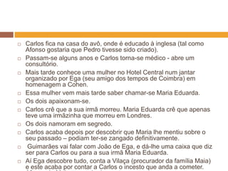    Carlos fica na casa do avô, onde é educado à inglesa (tal como
    Afonso gostaria que Pedro tivesse sido criado).
   Passam-se alguns anos e Carlos torna-se médico - abre um
    consultório.
   Mais tarde conhece uma mulher no Hotel Central num jantar
    organizado por Ega (seu amigo dos tempos de Coimbra) em
    homenagem a Cohen.
   Essa mulher vem mais tarde saber chamar-se Maria Eduarda.
   Os dois apaixonam-se.
   Carlos crê que a sua irmã morreu. Maria Eduarda crê que apenas
    teve uma irmãzinha que morreu em Londres.
   Os dois namoram em segredo.
   Carlos acaba depois por descobrir que Maria lhe mentiu sobre o
    seu passado – podiam ter-se zangado definitivamente.
    Guimarães vai falar com João de Ega, e dá-lhe uma caixa que diz
    ser para Carlos ou para a sua irmã Maria Eduarda.
   Aí Ega descobre tudo, conta a Vilaça (procurador da família Maia)
    e este acaba por contar a Carlos o incesto que anda a cometer.
 
