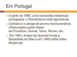 Em Portugal
   A partir de 1860, uma reviravolta intelectual
    portuguesa: o Romantismo está agonizante.
   Coimbra é o abrigo de jovens revolucionários
    influenciados pelas ideias
    de Proudhon, Quinet, Taine, Renan, etc.
    Em 1861, Antero de Quental funda a
    Sociedade do Raio e em 1865 edita Odes
    Modernas.
 