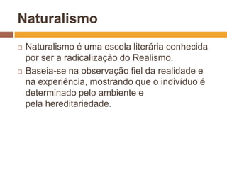 Naturalismo
   Naturalismo é uma escola literária conhecida
    por ser a radicalização do Realismo.
   Baseia-se na observação fiel da realidade e
    na experiência, mostrando que o indivíduo é
    determinado pelo ambiente e
    pela hereditariedade.
 