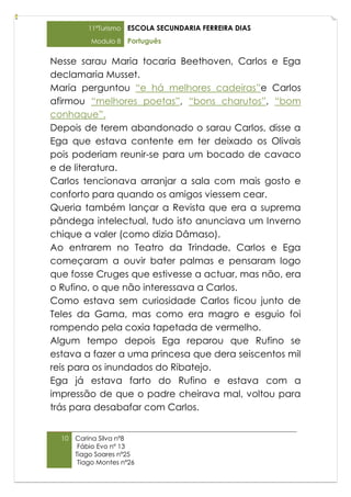11ºTurismo   ESCOLA SECUNDARIA FERREIRA DIAS
           Modulo 8    Português

Nesse sarau Maria tocaria Beethoven, Carlos e Ega
declamaria Musset.
Maria perguntou “e há melhores cadeiras”e Carlos
afirmou “melhores poetas”, “bons charutos”, “bom
conhaque”.
Depois de terem abandonado o sarau Carlos, disse a
Ega que estava contente em ter deixado os Olivais
pois poderiam reunir-se para um bocado de cavaco
e de literatura.
Carlos tencionava arranjar a sala com mais gosto e
conforto para quando os amigos viessem cear.
Queria também lançar a Revista que era a suprema
pândega intelectual, tudo isto anunciava um Inverno
chique a valer (como dizia Dâmaso).
Ao entrarem no Teatro da Trindade, Carlos e Ega
começaram a ouvir bater palmas e pensaram logo
que fosse Cruges que estivesse a actuar, mas não, era
o Rufino, o que não interessava a Carlos.
Como estava sem curiosidade Carlos ficou junto de
Teles da Gama, mas como era magro e esguio foi
rompendo pela coxia tapetada de vermelho.
Algum tempo depois Ega reparou que Rufino se
estava a fazer a uma princesa que dera seiscentos mil
reis para os inundados do Ribatejo.
Ega já estava farto do Rufino e estava com a
impressão de que o padre cheirava mal, voltou para
trás para desabafar com Carlos.


  10   Carina Silva nº8
        Fábio Evo nº 13
       Tiago Soares nº25
        Tiago Montes nº26
 