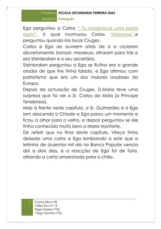 11ºTurismo   ESCOLA SECUNDARIA FERREIRA DIAS
           Modulo 8    Português

Ega perguntou a Carlos “ Tu imaginavas uma besta
assim”, à qual murmurou Carlos “Horroroso”,e
perguntou quando iria tocar Cruges.
Carlos e Ega ao ouvirem atrás de si a ciciarem
discretamente: bonsoir, messieurs, olharam para trás e
era Steinbroken e o seu secretário.
Steinbroken perguntou a Ega se Rufino era o grande
orador de que lhe tinha falado, e Ega afirmou com
patriotismo que era um dos maiores oradores da
Europa.
Depois da actuação de Cruges, D.Maria teve uma
surpresa que foi ver o Sr. Carlos da Maia (o Príncipe
Tenebroso).
Mais à frente neste capítulo, o Sr. Guimarães e o Ega
iam descendo o Chiado e Ega parou um momento e
ficou a olhar para o velho, e depois perguntou se ele
tinha conhecido muito bem a Maria Monforte.
De referir que no final deste capítulo, Vilaça tinha
deixado uma carta a Ega lembrando a este que a
letrinha de duzentos mil réis no Banco Popular vencia
daí a dois dias, e a reacção de Ega foi de fúria,
atirando a carta amarrotada para o chão.




  11   Carina Silva nº8
        Fábio Evo nº 13
       Tiago Soares nº25
        Tiago Montes nº26
 