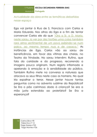 11ºTurismo   ESCOLA SECUNDARIA FERREIRA DIAS
           Modulo 8    Português

Actualidade da obra entre as temáticas debatidas
nesse espaço


Ega vai jantar à Rua de S. Francisco com Carlos e
Maria Eduarda. Nos olhos do Ega e a fim de tentar
convencer Carlos ele diz que “Ora a Sr. a D. Maria,
neste sarau, ia ver por dez tostões uma coisa também
rara alma sentimental de um povo exibindo−se num
palco, ao mesmo tempo nua e de casaca.” As
instâncias de Ega, Carlos vão ao sarau de
beneficência, em favor das vítimas das cheias, no
Teatro da Trindade. No sarau intervêm: Rufino, que
fala da caridade e do progresso, recorrendo a
imagens pouco originam. Num registo inflamado e
apelando à emoção e à sensibilidade do público.
Também Rufino mete na conversa a natureza que
atacava os seus filhos neste caso os homens. No qual
iria espalhar o terror. Nesse jantar houve tantas
perguntas como no advento sublime da República?
Se Era o pão carinhoso dado à criança? Se era a
mão justa estendida ao proletário? Se Era a
esperança?




  12   Carina Silva nº8
        Fábio Evo nº 13
       Tiago Soares nº25
        Tiago Montes nº26
 