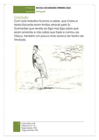 11ºTurismo   ESCOLA SECUNDARIA FERREIRA DIAS
           Modulo 8    Português

Conclusão
Com este trabalho ficamos a sabre, que Carlos e
Maria Eduarda eram irmãos através pelo Sr.
Guimarães que revela ao Ega mas Ega sabia que
eram amantes e não sabia que fazer e contou ao
Vilaça, também um pouco mais acerca do teatro da
Trindade.




  13   Carina Silva nº8
        Fábio Evo nº 13
       Tiago Soares nº25
        Tiago Montes nº26
 