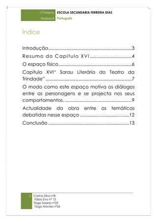 11ºTurismo   ESCOLA SECUNDARIA FERREIRA DIAS
            Modulo 8     Português



Índice

Introdução..................................................................3
R e s u m o d o C a p i t u l o X V I .................................4
O espaço físico..........................................................6
Capitulo XVI“ Sarau Literário do Teatro da
Trindade” ....................................................................7
O modo como este espaço motiva os diálogos
entre as personagens e se projecta nos seus
comportamentos. .....................................................9
Actualidade da obra entre as temáticas
debatidas nesse espaço .......................................12
Conclusão ................................................................13




    2   Carina Silva nº8
         Fábio Evo nº 13
        Tiago Soares nº25
         Tiago Montes nº26
 