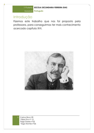 11ºTurismo   ESCOLA SECUNDARIA FERREIRA DIAS
          Modulo 8    Português


Introdução
Fizemos este trabalho que nos foi proposto pela
professora, para conseguirmos ter mais conhecimento
acercado capítulo XVI.




  3   Carina Silva nº8
       Fábio Evo nº 13
      Tiago Soares nº25
       Tiago Montes nº26
 