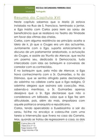 11ºTurismo   ESCOLA SECUNDARIA FERREIRA DIAS
           Modulo 8    Português


Resum o do Cap it ulo X VI
Neste capítulo sabemos que a Maria já estava
instalada na Rua de S. Francisco, terminado o jantar,
e Ega insistia com Carlos para irem ao sarau de
beneficência que se realizava no Teatro da Trindade
em favor das vítimas das cheias.
Carlos, com alguma resistência ao princípio aceita a
ideia de ir, já que o Cruges era um dos actuantes.
Juntamente com o Ega, suporta estoicamente o
discurso de um parlamentar arrebatado, a actuação
do Cruges, e assiste ao Triunfo do Alencar, que recita
um poema seu, dedicado à Democracia, tudo
intercalado com idas ao botequim e conversas de
corredor com os conhecidos.
É no botequim que, pela mão de Alencar, o Ega
trava conhecimento com o Sr. Guimarães, o tio do
Dâmaso, que se sentira atingido pelas declarações
do sobrinho na célebre carta que o Ega redigira. O
sobrinho alegara que assinara sob coacção. Mas,
sabendo-o mentiroso, o Sr. Guimarães apenas
desejava que o Sr. Ega declarasse que não o
considerava um bêbado, coisa que o Ega fez sem
dificuldade, pois, além do mais, simpatizara com
aquele patriarca anarquista e republicano.
Carlos, tendo apercebido o Eusebiozinho a sair do
sarau, foi-lhe no encalço e cobrou-lhe com uma
tareia a intervenção que tivera no caso da Corneta.
Mas, quando se tratou de regressarem a casa, os dois
   4   Carina Silva nº8
        Fábio Evo nº 13
       Tiago Soares nº25
        Tiago Montes nº26
 