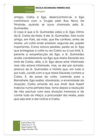 11ºTurismo   ESCOLA SECUNDARIA FERREIRA DIAS
           Modulo 8    Português

amigos, Carlos e Ega, desencontram-se, e Ega
caminhava com o Cruges pela Rua Nova da
Trindade, quando se ouviu chamado pelo Sr.
Guimarães.
O caso é que o Sr. Guimarães sabia o Sr. Ega, íntimo
do Sr. Carlos da Maia. E ele, Sr. Guimarães, fora muito
amigo, em Paris, da mãe, que lhe confiara, antes de
morrer, um cofre onde estariam, segundo ele, papéis
importantes. Como estava perdida, pedia ao Sr. Ega
que entregasse o cofre ou ao Carlos ou à sua irmã. E,
perante a estupefacção do Ega, o Sr. Guimarães
revela candidamente ao Ega que Maria Eduarda era
irmã de Carlos, aliás, o Sr. Ega devia estar informado
mas não estava informado, mas, se dar por achado,
arranca do Sr. Guimarães a história que, em tudo e
por tudo, condiz com a que Maria Eduarda contara a
Carlos. E, de posse do cofre, correndo para o
Ramalhete, Ega realiza, atordoado, a enormidade da
situação: Carlos amante da sua irmã! Que fazer?
Indeciso numa primeira fase, toma depois a resolução
de não pactuar com essa situação horrorosa e de
contar tudo ao Vilaça, o procurador dos Maias, para
que seja este a dar notícia a Carlos.




   5   Carina Silva nº8
        Fábio Evo nº 13
       Tiago Soares nº25
        Tiago Montes nº26
 