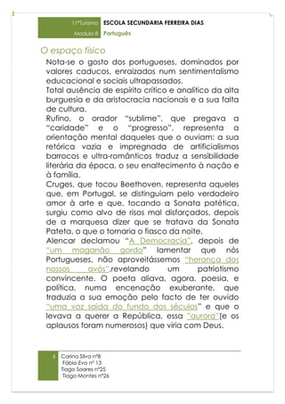 11ºTurismo   ESCOLA SECUNDARIA FERREIRA DIAS
          Modulo 8    Português


O espaço físico
 Nota-se o gosto dos portugueses, dominados por
 valores caducos, enraizados num sentimentalismo
 educacional e sociais ultrapassados.
 Total ausência de espírito crítico e analítico da alta
 burguesia e da aristocracia nacionais e a sua falta
 de cultura.
 Rufino, o orador “sublime”, que pregava a
 “caridade” e o “progresso”, representa a
 orientação mental daqueles que o ouviam: a sua
 retórica vazia e impregnada de artificialismos
 barrocos e ultra-românticos traduz a sensibilidade
 literária da época, o seu enaltecimento à nação e
 à família.
 Cruges, que tocou Beethoven, representa aqueles
 que, em Portugal, se distinguiam pelo verdadeiro
 amor à arte e que, tocando a Sonata patética,
 surgiu como alvo de risos mal disfarçados, depois
 de a marquesa dizer que se tratava da Sonata
 Pateta, o que o tornaria o fiasco da noite.
 Alencar declamou “A Democracia”, depois de
 “um maganão gordo” lamentar que nós
 Portugueses, não aproveitássemos “herança dos
 nossos       avós”,revelando      um       patriotismo
 convincente. O poeta aliava, agora, poesia, e
 política, numa encenação exuberante, que
 traduzia a sua emoção pelo facto de ter ouvido
 “uma voz saída do fundo dos séculos” e que o
 levava a querer a República, essa ”aurora”(e os
 aplausos foram numerosos) que viria com Deus.


  6   Carina Silva nº8
       Fábio Evo nº 13
      Tiago Soares nº25
       Tiago Montes nº26
 