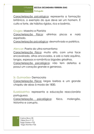 11ºTurismo   ESCOLA SECUNDARIA FERREIRA DIAS
           Modulo 8    Português

Caracterização psicológica: representa a formação
britânica, o exemplo do que deve ser um homem. É
culto e forte, de hábitos rígidos, rico e boémio.

Cruges- Maestro e Pianista
Caracterização Física: olhinhos piscos e nariz
espetado.
Caracterização psicológica: desmotivado e patético.

Alencar- Poeta do ultra-romantismo
Caracterização Física: muito alto, com uma face
encaveirada, olhos encovados, e sob o nariz aquilino,
longos, espessos e românticos bigodes grisalhos.
Caracterização psicológica: não tem defeitos e
possui um coração grande e generoso.



Sr. Guimarães- Democrata
Caracterização Física: largas barbas e um grande
chapéu de abas à moda de 1830.

Eusebiozinho- representa a educação reaccionária
portuguesa.
Caracterização      psicológica: tísico, molengão,
tristonho e corrupto.




   8   Carina Silva nº8
        Fábio Evo nº 13
       Tiago Soares nº25
        Tiago Montes nº26
 