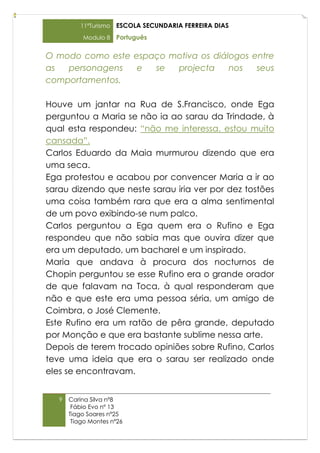 11ºTurismo   ESCOLA SECUNDARIA FERREIRA DIAS
           Modulo 8    Português

O modo como este espaço motiva os diálogos entre
as  personagens   e  se  projecta     nos   seus
comportamentos.

Houve um jantar na Rua de S.Francisco, onde Ega
perguntou a Maria se não ia ao sarau da Trindade, à
qual esta respondeu: “não me interessa, estou muito
cansada”.
Carlos Eduardo da Maia murmurou dizendo que era
uma seca.
Ega protestou e acabou por convencer Maria a ir ao
sarau dizendo que neste sarau iria ver por dez tostões
uma coisa também rara que era a alma sentimental
de um povo exibindo-se num palco.
Carlos perguntou a Ega quem era o Rufino e Ega
respondeu que não sabia mas que ouvira dizer que
era um deputado, um bacharel e um inspirado.
Maria que andava à procura dos nocturnos de
Chopin perguntou se esse Rufino era o grande orador
de que falavam na Toca, à qual responderam que
não e que este era uma pessoa séria, um amigo de
Coimbra, o José Clemente.
Este Rufino era um ratão de pêra grande, deputado
por Monção e que era bastante sublime nessa arte.
Depois de terem trocado opiniões sobre Rufino, Carlos
teve uma ideia que era o sarau ser realizado onde
eles se encontravam.


   9   Carina Silva nº8
        Fábio Evo nº 13
       Tiago Soares nº25
        Tiago Montes nº26
 