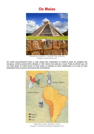 Os Maias
Templo de Kukulcán - Chichén Itzá (México)
Imagem: getintravel.com
Os maias provavelmente foram a mais antiga das civilizações na América antes da chegada dos
europeus, embora jamais tenha atingido o nível urbano dos astecas e incas. Pode-se afirmar que, de
um modo geral, os maias foram os mais cultos, os astecas os mais militarizados e os incas os mais
politizados entre os povos americanos pré-colombianos.
Mapa dos maias, astecas e incas
Imagem: historiadoriolbeato.blogspot.com
 