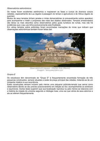 Observatórios astronômicos
Os maias foram excelentes astrônomos e mapearam as fases e cursos de diversos corpos
celestes, especialmente da Lua (ligada à passagem do tempo e agricultura) e de Vênus (ligado às
guerras).
Muitos de seus templos tinham janelas e miras demarcatórias (e provavelmente outros aparatos)
para acompanhar e medir o progresso das rotas dos objetos observados. Templos arredondados
são talvez os mais descritos como observatórios pelos guias turísticos de ruínas, mas não há
evidências que o seu uso tinha exclusivamente esta finalidade.
Em vários templos sobre pirâmides foram encontradas marcações de miras que indicam que
observações astronômicas também foram feitas dali.
Observatório El Caracol - Chichén Itzá (México)
Imagem: famouswonders.com
Grupos E
Os estudiosos têm denominado de "Grupo E" à frequentemente encontrada formação de três
pequenas construções, sempre situadas a oeste da praça principal das cidades, tratando-se de um
intrigante mistério a sua recorrência.
Estas construções sempre incluem pelo menos uma pequena pirâmide-templo que servia como
observatório devido ao seu preciso posicionamento em relação ao Sol, acompanhando os solstícios
e equinócios. Outras teses sugerem que sua localização reproduz ou pelo menos se relaciona com
a história da criação do universo segundo a mitologia maia, uma vez que vários de seus adornos a
ela se referem frequentemente.
 