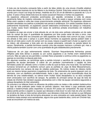 A bola era de borracha compacta feita a partir de látex obtido de uma árvore (Castilla elástica)
nativa das áreas tropicais do sul do México e da América Central. Esta bola variava de tamanho de
acordo com o local e ao longo do tempo, medindo de 20 a 30 cm de diâmetro e pesando de 1,5 a 4
quilos. O peso e força desta bola dura às vezes causavam fraturas e mortes nos jogadores.
Os jogadores utilizavam proteções acolchoadas por algodão, enroladas à volta de placas
geralmente feitas de madeira colocadas na cintura. Peles de veado e jaguar pintadas com cores
fortes eram usadas à volta das coxas proporcionando proteção adicional. Os jogadores utilizavam
também almofadas nos joelhos e proteções nas pernas e antebraços. Em certas ocasiões rituais ou
politicamente importantes, os jogadores usavam elaborados ornamentos de cabeça ou máscaras,
que muitas vezes foram retratados em vasos de cerâmica pintada encontrados em trabalhos
arqueológicos.
O objetivo do jogo era enviar a bola através de um de dois aros verticais colocados um de cada
lado do campo de jogo. A quantidade de jogadores por time podia variar de dois a cinco, mas
normalmente cada time era composto por sete jogadores. Na versão mais comum do jogo, a bola
era atirada à mão para o campo e a partir desse momento os jogadores apenas podiam bater a
bola de um lado para o outro do campo com as coxas, braços e quadril (sem chutar ou agarrar com
as mãos), até atravessar a bola pelo aro da equipe adversária, colocado na parede lateral do
campo. Geralmente, a partida terminava quando uma das equipes marcava o primeiro gol, mas a
vitória poderia também ocorrer com uma quantidade de gols estabelecidos previamente.
Tratava-se de um jogo extremamente violento. Ocorriam frequentemente ferimentos graves
infligidos pela bola densa e pesada ou por outros jogadores e as mortes eram relativamente
comuns. Não se sabe se era permitido o contato físico proposital e contínuo entre os jogadores ou
apenas os ocorridos na disputa pela bola.
Em algumas ocasiões, as cerimônias após a partida incluíam o sacrifício do capitão e de outros
jogadores da equipe derrotada. O crânio de um perdedor (normalmente o capitão do time
derrotado) podia ser utilizado como o núcleo à volta do qual se fazia uma nova bola. Os sacrifícios
humanos tornaram-se um desfecho comum para as partidas do Jogo de Bola Mesoamericano,
particularmente nos campos de jogo de cidades poderosas. Os nobres maias do clássico tardio
eram ao mesmo tempo guerreiros e jogadores de bola. Os prisioneiros de guerra jogavam com os
vitoriosos, com um desfecho pré-determinado. Após o jogo, que era uma reconstituição ritual da
derrota de uma cidade-estado, os cativos eram muitas vezes decapitados ou os seus corações
eram arrancados num sacrifício de sangue. As paredes do principal campo de jogo de bola da
cidade de Chichén Itzá retratam equipes adversárias com o líder da equipe vencedora segurando a
cabeça decapitada do líder adversário
Os putunes e os toltecas foram os difusores da prática entre os maias e não existem testemunhos
do jogo de bola praticado pelos maias do período clássico, mas talvez o jogo praticado pelos
astecas e testemunhado pelos espanhóis no século XVI possa ser comparável. No jogo de bola
asteca perdia pontos o jogador ou equipe que deixasse a bola tocar no solo mais de uma vez antes
de enviá-la de volta ao meio-campo adversário, que deixasse a bola sair do campo ou que falhasse
na tentativa de fazer a bola de borracha atravessar os aros colocados em cada parede lateral. Nos
territórios maias existem aros semelhantes, alguns dos quais bastante altos, como em Chichén Itzá,
onde se encontram a 6 metros do solo.
 