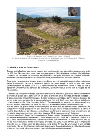 Campo de jogo de bola zapoteca em Yagul (México)
No detalhe (acima e à direita) o aro de campo de jogo de bola em Chichén Itzá (México)
Imagem: pt.wikipedia.org
- - - - -
O calendário maia e o fim do mundo
Graças a detalhados e avançados estudos sobre astronomia, os maias determinaram o ano solar
de 365 dias. No calendário maia havia um ano sagrado (de 260 dias) e um laico (de 365 dias),
composto de 18 meses de vinte dias, seguidos de 5 dias para realização de qualquer atividade.
Adotavam também um dia extra a cada quatro anos, como ocorre no atual ano bissexto.
Para situar os acontecimentos em ordem cronológica, os dois calendários eram sobrepostos para
formar o calendário circular e usavam o método da “conta longa”, a partir do ano zero maia
(correspondente ao nosso 3114 a.C.), acrescentando-se informações sobre a fase da lua e
aplicavam uma fórmula na correção do calendário, que harmonizava a data com a posição do dia
no ano solar.
O sistema de contagem de tempo dos maias era cíclico e não linear, por isso o calendário também
é circular, já que os ciclos começam em um ponto e terminam em si mesmos, em novos períodos.
O calendário maia circular termina após 5 ciclos completos, compostos por 13 baktuns (unidade de
tempo maia que corresponde a aproximadamente 144 mil dias), que para alguns estudiosos
corresponderia ao dia 21 de dezembro de 2012. Teorias populares, apoiadas por alguns estudiosos
sobre o assunto, acreditam que neste dia o mundo acabaria em meio a catástrofes naturais.
Não há provas de que os maias esperassem pelo fim do mundo ao término de seu calendário. Há
textos míticos maias que falam em eras anteriores à atual, e nada indica que esta seria a última. A
maioria dos estudiosos acredita que, após chegar à data final, o calendário maia simplesmente se
reiniciaria, assim como o nosso calendário passa do 31 de dezembro para 1 de janeiro.
O arqueólogo David Stuart, da Universidade do Texas (Austin, Estados Unidos) faz parte de uma
equipe que encontrou na Guatemala o mais antigo calendário maia até o momento, produzido a
1200 anos. Este calendário mostra 17 baktuns ao invés dos tradicionais 13, o que jogaria a data do
fim do mundo séculos à frente da divulgada previsão para 2012. Stuart afirmou que “é importante
entender que os maias viam os calendários como ciclos. O final de um baktun é um período
importante, não um fim. É como o odômetro de um carro. Quando ele chega a 100 mil quilômetros
e volta ao zero, você não assume que o carro vai simplesmente desaparecer”.
 