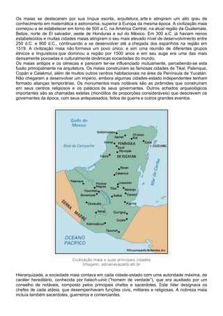 Os maias se destacaram por sua língua escrita, arquitetura, arte e atingiram um alto grau de
conhecimento em matemática e astronomia, superior à Europa da mesma época. A civilização maia
começou a se estabelecer em torno de 500 a.C. na América Central, na atual região da Guatemala,
Belize, norte de El salvador, oeste de Honduras e sul do México. Em 300 a.C. já haviam reinos
estabelecidos e muitas cidades maias atingiram o seu mais elevado nível de desenvolvimento entre
250 d.C. e 900 d.C., continuando a se desenvolver até a chegada dos espanhóis na região em
1519. A civilização maia não formava um povo único, e sim uma reunião de diferentes grupos
étnicos e linguísticos que dominou a região por 1500 anos e em seu auge era uma das mais
densamente povoadas e culturalmente dinâmicas sociedades do mundo.
Os maias antigos e os olmecas e parecem ter-se influenciado mutuamente, percebendo-se esta
fusão principalmente na arquitetura. Os maias construíram as famosas cidades de Tikal, Palenque,
Copán e Calakmul, além de muitos outros centros habitacionais na área da Península de Yucatán.
Não chegaram a desenvolver um império, embora algumas cidades-estado independentes tenham
formado alianças temporárias. Os monumentos mais notáveis são as pirâmides que construíram
em seus centros religiosos e os palácios de seus governantes. Outros achados arqueológicos
importantes são as chamadas estelas (monólitos de proporções consideráveis) que descrevem os
governantes da época, com seus antepassados, feitos de guerra e outros grandes eventos.
Civilização maia e suas principais cidades
Imagem: adrianavacanti.eti.br
Hierarquizada, a sociedade maia contava em cada cidade-estado com uma autoridade máxima, de
caráter hereditário, conhecida por halach-uinic (“homem de verdade”), que era auxiliado por um
conselho de notáveis, composto pelos principais chefes e sacerdotes. Este líder designava os
chefes de cada aldeia, que desempenhavam funções civis, militares e religiosas. A nobreza maia
incluía também sacerdotes, guerreiros e comerciantes.
 