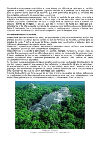 Os artesãos e camponeses constituíam a classe inferior que, além de se dedicarem ao trabalho
agrícola e às obras públicas obrigatórias, pagavam impostos às autoridades civis e religiosas. Na
base da pirâmide social estavam os escravos, que eram prisioneiros de guerra ou infratores das
leis obrigados ao trabalho até pagarem por seus crimes.
Os povos maias nunca desapareceram, nem na época do declínio de sua cultura, nem após a
chegada dos espanhóis e sua influência ainda hoje pode ser percebida. Seus descendentes
formam populações consideráveis em toda a antiga área de dominação maia e mantêm um
conjunto distinto de tradições e crenças que são o resultado da fusão das ideologias pré-
colombianas e de pós-conquista. A maioria da população rural contemporânea da Guatemala e
Belize é diretamente descendente dos maias, mantendo muitos de seus costumes e línguas, bem
como em áreas rurais no sul do México o idioma primário ainda é de origem maia.
Decadência da civilização maia
No século IX a cultura maia clássica entrou em decadência e a população abandonou a maioria das
grandes cidades e as terras baixas centrais no sul da Península de Yucatán, rumando para as
cidades do norte. A selva ao longo do tempo ocupou suas construções e estradas, pois os
habitantes não ocuparam novamente aqueles locais.
No século XI novas cidades maias se desenvolveram no norte da mesma península, mas no século
XIV as grandes cidades do norte também foram abandonadas.
Frequentemente é sugerida a combinação de guerras, doenças, inundações, longas secas ou
revoltas dos camponeses contra a elite urbana como motivos da decadência da sociedade maia.
Existem evidências de que em seu período final a violência se expandiu, com cidades amplas e
abertas tornando-se então fortemente guarnecidas por muradas, com defesas às vezes
visivelmente construídas às pressas.
As hipóteses mais prováveis apontam para a exploração intensiva e inadequada do solo próximo às
grandes cidades, causando seu esgotamento e deficiência na alimentação. O rei e os sacerdotes,
incapazes de diminuir a fome com sacrifícios cada vez maiores, teriam perdido a credibilidade e a
população teria abandonado aos poucos os centros urbanos, fundindo-se com a civilização tolteca
em pequenas vilas na selva até serem dominados pelos espanhóis.
A teoria do abandono pela fome, apesar de ser mais provável, não explica os motivos pelos quais
os grandes centros não foram ocupados novamente posteriormente, com uma rotina adaptada para
evitar a fome, permanecendo um mistério este abandono urbano talvez único na História.
Calakmul (México)
Imagem: nadanoslibradeescorpio.blogspot.com
 