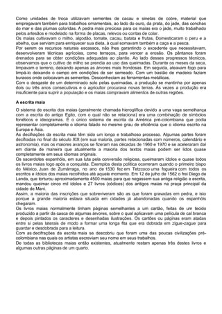 Como unidades de troca utilizavam sementes de cacau e sinetas de cobre, material que
empregavam também para trabalhos ornamentais, ao lado do ouro, da prata, do jade, das conchas
do mar e das plumas coloridas. A pedra mais preciosa para os maias era o jade, muito trabalhado
pelos artesãos e modelado na forma de placas, relevos ou contas de colar.
Os maias cultivavam o milho, algodão, tomate, cacau, batata e frutas. Domesticaram o peru e a
abelha, que serviam para enriquecer sua dieta, à qual somavam também a caça e a pesca.
Por serem os recursos naturais escassos, não lhes garantindo o excedente que necessitavam,
desenvolveram técnicas agrícolas, como terraços, para vencer a erosão. Os pântanos foram
drenados para se obter condições adequadas ao plantio. Ao lado desses progressos técnicos,
observamos que o cultivo de milho se prendia ao uso das queimadas. Durante os meses da seca,
limpavam o terreno, deixando apenas as árvores mais frondosas. Em seguida, ateavam fogo para
limpá-lo deixando o campo em condições de ser semeado. Com um bastão de madeira faziam
buracos onde colocavam as sementes. Desconheciam as ferramentas metálicas.
Com o desgaste de um determinado solo pelas queimadas, a produção se mantinha por apenas
dois ou três anos consecutivos e o agricultor procurava novas terras. Às vezes a produção era
insuficiente para suprir a população e os maias compravam alimentos de outras regiões.
A escrita maia
O sistema de escrita dos maias (geralmente chamada hieroglífica devido a uma vaga semelhança
com a escrita do antigo Egito, com o qual não se relaciona) era uma combinação de símbolos
fonéticos e ideogramas. É o único sistema de escrita da América pré-colombiana que podia
representar completamente o idioma falado no mesmo grau de eficiência que o idioma escrito na
Europa e Ásia.
As decifrações da escrita maia têm sido um longo e trabalhoso processo. Algumas partes foram
decifradas no final do século XIX (em sua maioria, partes relacionadas com números, calendário e
astronomia), mas os maiores avanços se fizeram nas décadas de 1960 e 1970 e se aceleraram daí
em diante de maneira que atualmente a maioria dos textos maias podem ser lidos quase
completamente em seus idiomas originais.
Os sacerdotes espanhóis, em sua luta pela conversão religiosa, queimaram ídolos e quase todos
os livros maias logo após a conquista. Exemplos desta política ocorreram quando o primeiro bispo
do México, Juan de Zumárraga, no ano de 1530 fez em Tetzcoco uma fogueira com todos os
escritos e ídolos dos maias recolhidos até aquele momento. Em 12 de julho de 1562 o frei Diego de
Landa, que torturou aproximadamente 4500 maias para que negassem sua antiga religião e escrita,
mandou queimar cinco mil ídolos e 27 livros (códices) dos antigos maias na praça principal da
cidade de Mani.
Assim, a maioria das inscrições que sobreviveram são as que foram gravadas em pedra, e isto
porque a grande maioria estava situada em cidades já abandonadas quando os espanhóis
chegaram.
Os livros maias normalmente tinham páginas semelhantes a um cartão, feitas de um tecido
produzido a partir da casca de algumas árvores, sobre o qual aplicavam uma película de cal branca
e depois pintados os caracteres e desenhadas ilustrações. Os cartões ou páginas eram atadas
entre si pelas laterais de modo a formar uma longa fita que era dobrada em zigue-zague para
guardar e desdobrada para a leitura.
Com as decifrações da escrita maia se descobriu que foram uma das poucas civilizações pré-
colombiana nas quais os artistas escreviam seu nome em seus trabalhos.
De todas as bibliotecas maias então existentes, atualmente restam apenas três destes livros e
algumas outras páginas de um quarto.
 