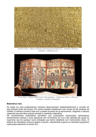 Escrita maia - Placa no Museu das Ruínas de Palenque - Chiapas (México)
Imagem: 1000dias.com
Livro maia - Museu Nacional de Antropologia - Cidade do México (México)
Imagem: lukydanni.blogspot
Matemática maia
Os maias (ou seus predecessores olmecas) desenvolveram independentemente o conceito do
zero (séculos antes da Europa). Em certas ocasiões trabalhavam com somas de até centenas de
milhões. O sistema numérico maia com o passar do tempo foi se aprimorando, chegando a cálculos
vigesimais que permitiam grande precisão e variedade matemática.
Os conhecimentos matemáticos permitiram que produzissem observações astronômicas
extremamente precisas e seus diagramas dos movimentos da Lua e dos planetas são iguais ou
superiores aos de qualquer outra civilização que tenha trabalhado com instrumentos óticos. O
sistema de calendários maia era estável e preciso, notavelmente superior ao calendário gregoriano
usado pelos espanhóis no século XVI.
 