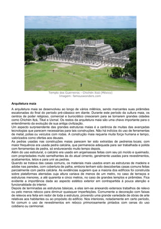 Templo dos Guerreiros - Chichén Itzá (México)
Imagem: famouswonders.com
Arquitetura maia
A arquitetura maia se desenvolveu ao longo de vários milênios, sendo marcantes suas pirâmides
escalonadas do final do período pré-clássico em diante. Durante este período da cultura maia, os
centros de poder religioso, comercial e burocrático cresceram para se tornarem grandes cidades
como Chichén Itzá, Tikal e Uxmal. Os restos da arquitetura maia são uma chave importante para o
entendimento da evolução de sua antiga civilização.
Um aspecto surpreendente das grandes estruturas maias é a carência de muitas das avançadas
tecnologias que parecem necessárias para tais construções. Não há indícios do uso de ferramentas
de metal, polias ou veículos com rodas. A construção maia requeria muita força humana e tempo,
valorizados como ofertas aos deuses.
As pedras usadas nas construções maias parecem ter sido extraídas de pedreiras locais; com
maior frequência era usada pedra calcária, que permanecia adequada para ser trabalhada e polida
com ferramentas de pedra, só endurecendo muito tempo depois.
Além do uso estrutural, o calcário era usado em argamassas feitas com seu pó moído e queimado,
com propriedades muito semelhantes às do atual cimento, geralmente usadas para revestimentos,
acabamentos, tetos e para unir as pedras.
Quando se tratava das casas comuns, os materiais mais usados eram as estruturas de madeira e
adobe nas paredes, com cobertura de palha, embora tenham sido descobertas casas comuns feitas
parcialmente com pedra calcária. As evidências sugerem que a maioria dos edifícios foi construída
sobre plataformas aterradas cuja altura variava de menos de um metro, no caso de terraços e
estruturas menores, a até quarenta e cinco metros, no caso de grandes templos e pirâmides. Fica
evidente a importância dada ao aspecto estético exterior em contrapartida à pouca atenção e
funcionalidade do interior.
Depois de terminadas as estruturas básicas, a elas iam-se anexando extensos trabalhos de relevo
ou pelo menos reboco para diminuir quaisquer imperfeições. Comumente a decoração com faixas
de relevos era feita em redor de toda a estrutura, provendo uma grande variedade de obras de arte
relativas aos habitantes ou ao propósito do edifício. Nos interiores, notadamente em certo período,
foi comum o uso de revestimentos em reboco primorosamente pintados com cenas do uso
cotidiano ou cerimonial.
 